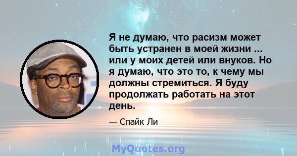 Я не думаю, что расизм может быть устранен в моей жизни ... или у моих детей или внуков. Но я думаю, что это то, к чему мы должны стремиться. Я буду продолжать работать на этот день.