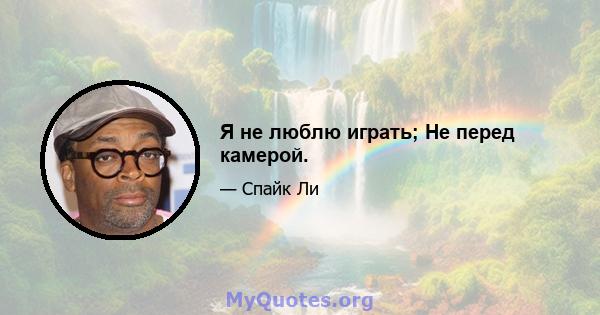 Я не люблю играть; Не перед камерой.