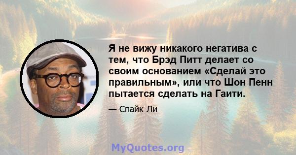 Я не вижу никакого негатива с тем, что Брэд Питт делает со своим основанием «Сделай это правильным», или что Шон Пенн пытается сделать на Гаити.