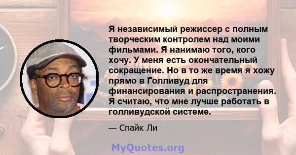 Я независимый режиссер с полным творческим контролем над моими фильмами. Я нанимаю того, кого хочу. У меня есть окончательный сокращение. Но в то же время я хожу прямо в Голливуд для финансирования и распространения. Я