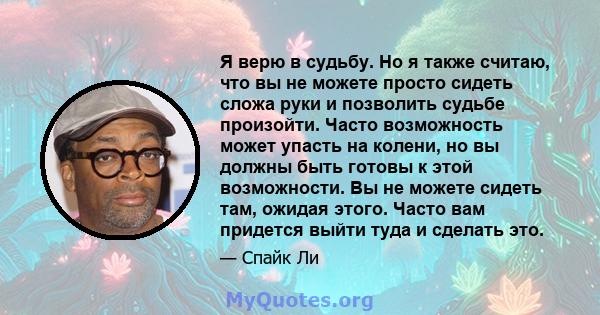 Я верю в судьбу. Но я также считаю, что вы не можете просто сидеть сложа руки и позволить судьбе произойти. Часто возможность может упасть на колени, но вы должны быть готовы к этой возможности. Вы не можете сидеть там, 