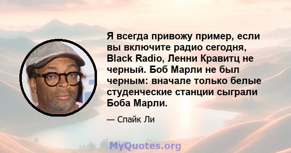 Я всегда привожу пример, если вы включите радио сегодня, Black Radio, Ленни Кравитц не черный. Боб Марли не был черным: вначале только белые студенческие станции сыграли Боба Марли.