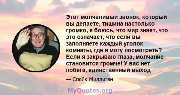 Этот молчаливый звонок, который вы делаете, тишина настолько громко, я боюсь, что мир знает, что это означает, что если вы заполняете каждый уголок комнаты, где я могу посмотреть? Если я закрываю глаза, молчание