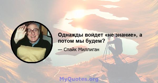 Однажды войдет «не знание», а потом мы будем?