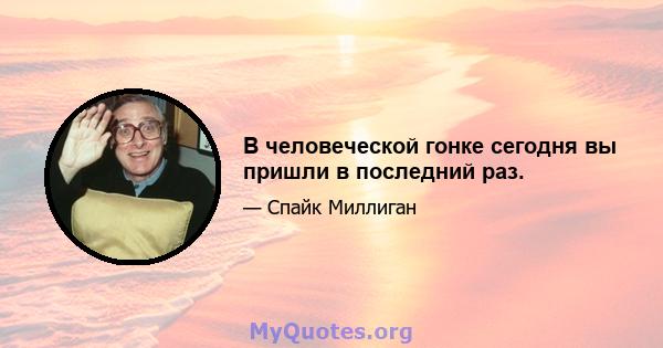 В человеческой гонке сегодня вы пришли в последний раз.