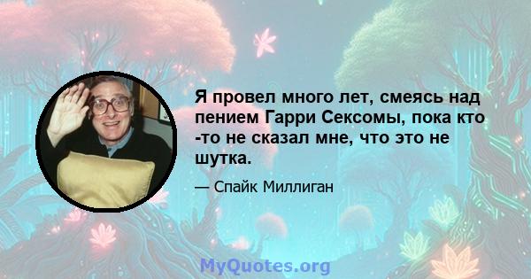 Я провел много лет, смеясь над пением Гарри Сексомы, пока кто -то не сказал мне, что это не шутка.