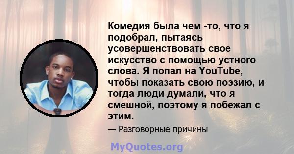 Комедия была чем -то, что я подобрал, пытаясь усовершенствовать свое искусство с помощью устного слова. Я попал на YouTube, чтобы показать свою поэзию, и тогда люди думали, что я смешной, поэтому я побежал с этим.