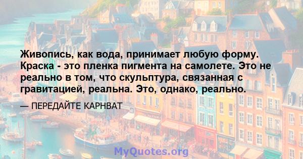 Живопись, как вода, принимает любую форму. Краска - это пленка пигмента на самолете. Это не реально в том, что скульптура, связанная с гравитацией, реальна. Это, однако, реально.