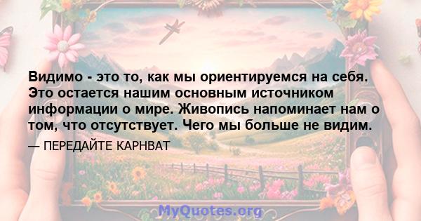 Видимо - это то, как мы ориентируемся на себя. Это остается нашим основным источником информации о мире. Живопись напоминает нам о том, что отсутствует. Чего мы больше не видим.