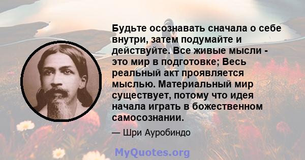 Будьте осознавать сначала о себе внутри, затем подумайте и действуйте. Все живые мысли - это мир в подготовке; Весь реальный акт проявляется мыслью. Материальный мир существует, потому что идея начала играть в