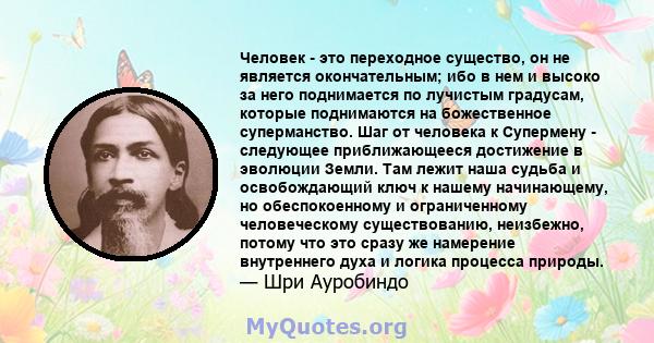 Человек - это переходное существо, он не является окончательным; ибо в нем и высоко за него поднимается по лучистым градусам, которые поднимаются на божественное суперманство. Шаг от человека к Супермену - следующее