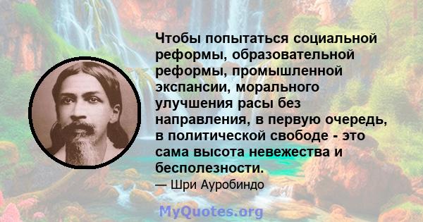 Чтобы попытаться социальной реформы, образовательной реформы, промышленной экспансии, морального улучшения расы без направления, в первую очередь, в политической свободе - это сама высота невежества и бесполезности.