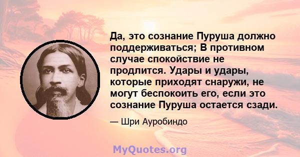 Да, это сознание Пуруша должно поддерживаться; В противном случае спокойствие не продлится. Удары и удары, которые приходят снаружи, не могут беспокоить его, если это сознание Пуруша остается сзади.