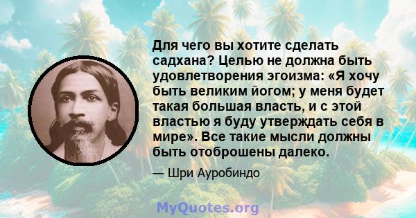 Для чего вы хотите сделать садхана? Целью не должна быть удовлетворения эгоизма: «Я хочу быть великим йогом; у меня будет такая большая власть, и с этой властью я буду утверждать себя в мире». Все такие мысли должны