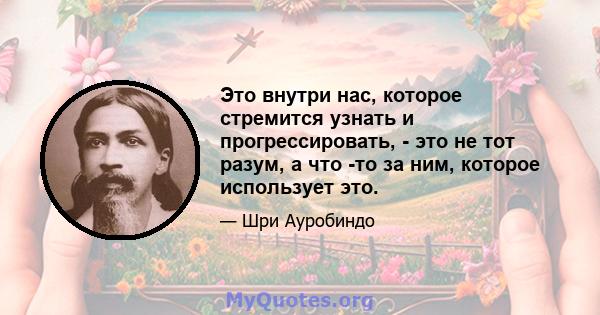 Это внутри нас, которое стремится узнать и прогрессировать, - это не тот разум, а что -то за ним, которое использует это.