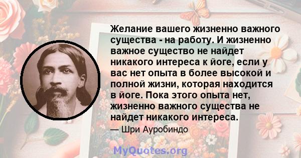 Желание вашего жизненно важного существа - на работу. И жизненно важное существо не найдет никакого интереса к йоге, если у вас нет опыта в более высокой и полной жизни, которая находится в йоге. Пока этого опыта нет,