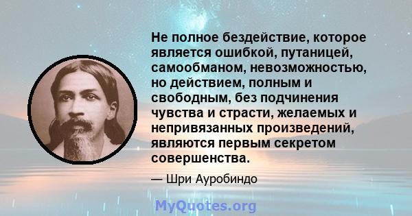 Не полное бездействие, которое является ошибкой, путаницей, самообманом, невозможностью, но действием, полным и свободным, без подчинения чувства и страсти, желаемых и непривязанных произведений, являются первым