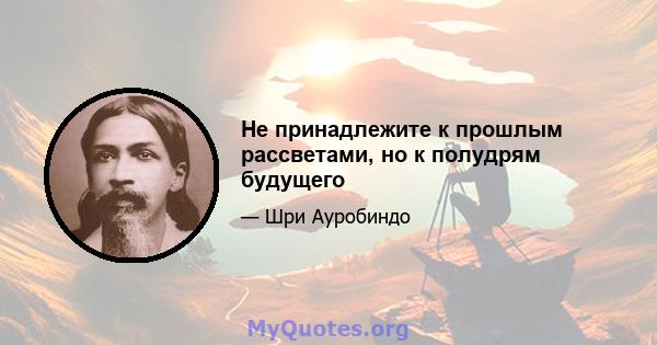 Не принадлежите к прошлым рассветами, но к полудрям будущего