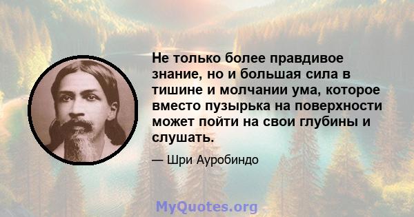 Не только более правдивое знание, но и большая сила в тишине и молчании ума, которое вместо пузырька на поверхности может пойти на свои глубины и слушать.