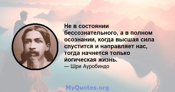 Не в состоянии бессознательного, а в полном осознании, когда высшая сила спустится и направляет нас, тогда начнется только йогическая жизнь.