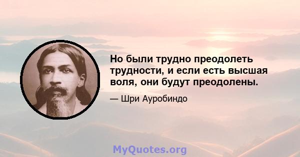 Но были трудно преодолеть трудности, и если есть высшая воля, они будут преодолены.