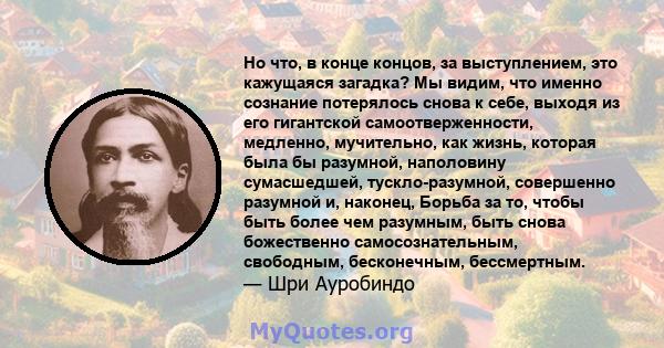 Но что, в конце концов, за выступлением, это кажущаяся загадка? Мы видим, что именно сознание потерялось снова к себе, выходя из его гигантской самоотверженности, медленно, мучительно, как жизнь, которая была бы