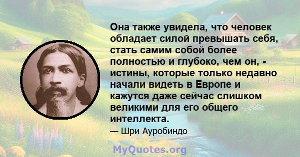 Она также увидела, что человек обладает силой превышать себя, стать самим собой более полностью и глубоко, чем он, - истины, которые только недавно начали видеть в Европе и кажутся даже сейчас слишком великими для его