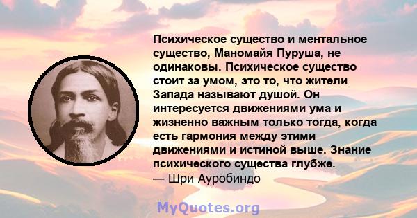 Психическое существо и ментальное существо, Маномайя Пуруша, не одинаковы. Психическое существо стоит за умом, это то, что жители Запада называют душой. Он интересуется движениями ума и жизненно важным только тогда,