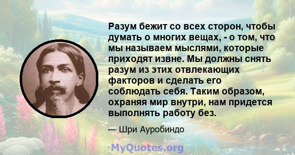 Разум бежит со всех сторон, чтобы думать о многих вещах, - о том, что мы называем мыслями, которые приходят извне. Мы должны снять разум из этих отвлекающих факторов и сделать его соблюдать себя. Таким образом, охраняя