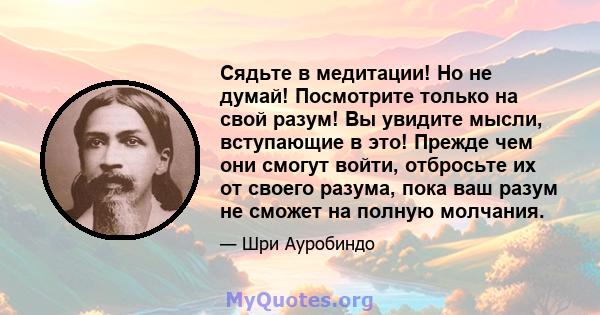 Сядьте в медитации! Но не думай! Посмотрите только на свой разум! Вы увидите мысли, вступающие в это! Прежде чем они смогут войти, отбросьте их от своего разума, пока ваш разум не сможет на полную молчания.