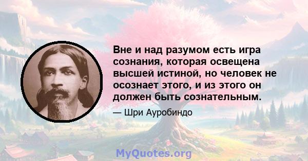 Вне и над разумом есть игра сознания, которая освещена высшей истиной, но человек не осознает этого, и из этого он должен быть сознательным.