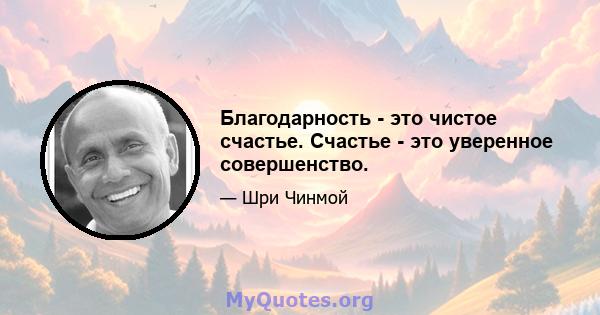 Благодарность - это чистое счастье. Счастье - это уверенное совершенство.