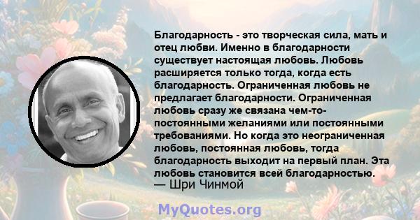 Благодарность - это творческая сила, мать и отец любви. Именно в благодарности существует настоящая любовь. Любовь расширяется только тогда, когда есть благодарность. Ограниченная любовь не предлагает благодарности.