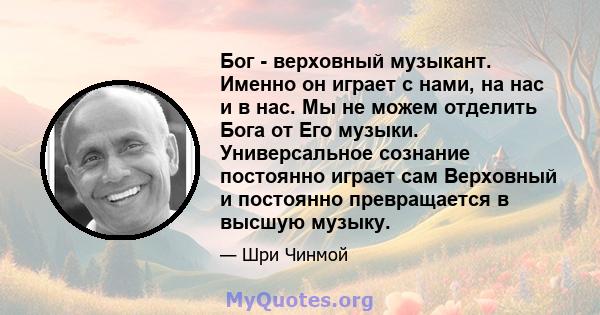 Бог - верховный музыкант. Именно он играет с нами, на нас и в нас. Мы не можем отделить Бога от Его музыки. Универсальное сознание постоянно играет сам Верховный и постоянно превращается в высшую музыку.