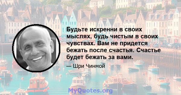 Будьте искренни в своих мыслях, будь чистым в своих чувствах. Вам не придется бежать после счастья. Счастье будет бежать за вами.