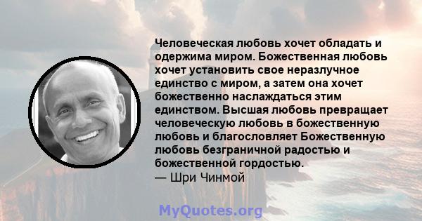 Человеческая любовь хочет обладать и одержима миром. Божественная любовь хочет установить свое неразлучное единство с миром, а затем она хочет божественно наслаждаться этим единством. Высшая любовь превращает