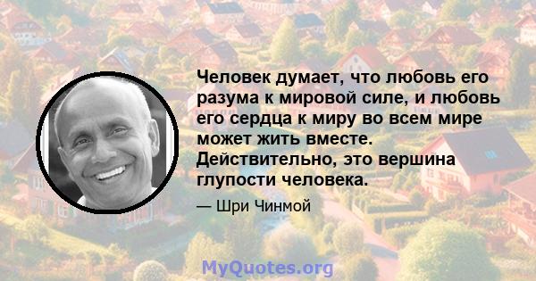 Человек думает, что любовь его разума к мировой силе, и любовь его сердца к миру во всем мире может жить вместе. Действительно, это вершина глупости человека.