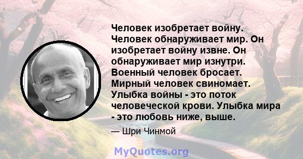 Человек изобретает войну. Человек обнаруживает мир. Он изобретает войну извне. Он обнаруживает мир изнутри. Военный человек бросает. Мирный человек свиномает. Улыбка войны - это поток человеческой крови. Улыбка мира -