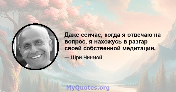 Даже сейчас, когда я отвечаю на вопрос, я нахожусь в разгар своей собственной медитации.