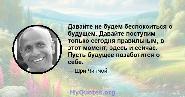 Давайте не будем беспокоиться о будущем. Давайте поступим только сегодня правильным, в этот момент, здесь и сейчас. Пусть будущее позаботится о себе.