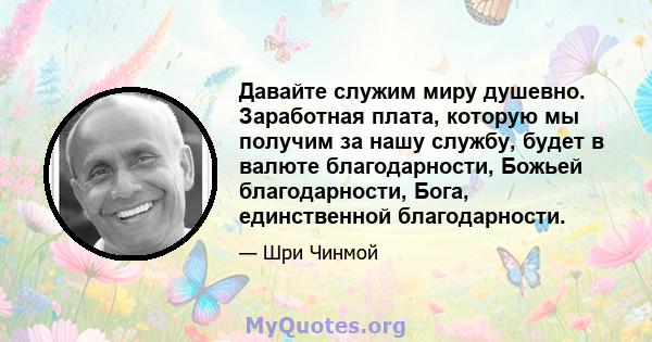 Давайте служим миру душевно. Заработная плата, которую мы получим за нашу службу, будет в валюте благодарности, Божьей благодарности, Бога, единственной благодарности.