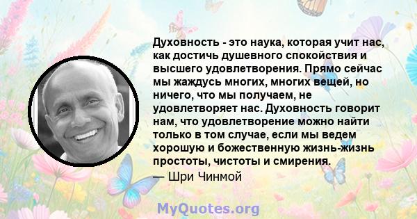 Духовность - это наука, которая учит нас, как достичь душевного спокойствия и высшего удовлетворения. Прямо сейчас мы жаждусь многих, многих вещей, но ничего, что мы получаем, не удовлетворяет нас. Духовность говорит