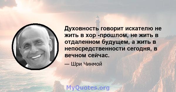 Духовность говорит искателю не жить в хор -прошлом, не жить в отдаленном будущем, а жить в непосредственности сегодня, в вечном сейчас.