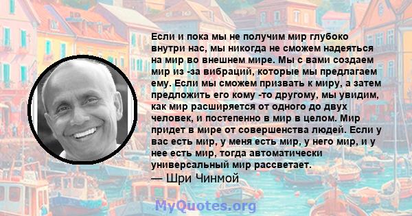 Если и пока мы не получим мир глубоко внутри нас, мы никогда не сможем надеяться на мир во внешнем мире. Мы с вами создаем мир из -за вибраций, которые мы предлагаем ему. Если мы сможем призвать к миру, а затем