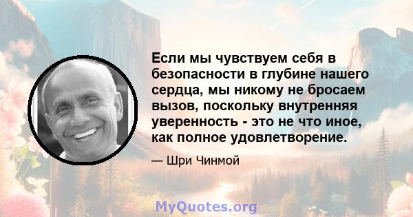 Если мы чувствуем себя в безопасности в глубине нашего сердца, мы никому не бросаем вызов, поскольку внутренняя уверенность - это не что иное, как полное удовлетворение.