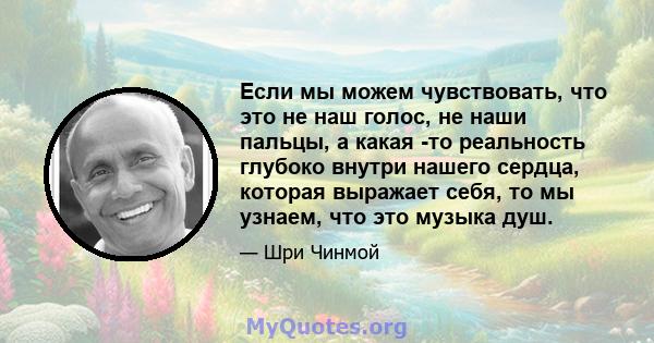 Если мы можем чувствовать, что это не наш голос, не наши пальцы, а какая -то реальность глубоко внутри нашего сердца, которая выражает себя, то мы узнаем, что это музыка душ.