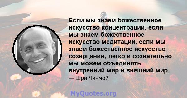 Если мы знаем божественное искусство концентрации, если мы знаем божественное искусство медитации, если мы знаем божественное искусство созерцания, легко и сознательно мы можем объединить внутренний мир и внешний мир.