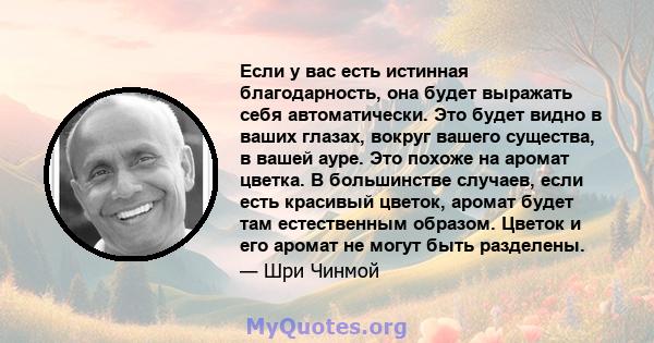 Если у вас есть истинная благодарность, она будет выражать себя автоматически. Это будет видно в ваших глазах, вокруг вашего существа, в вашей ауре. Это похоже на аромат цветка. В большинстве случаев, если есть красивый 