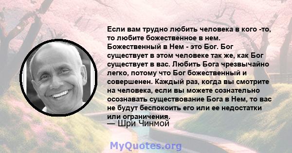 Если вам трудно любить человека в кого -то, то любите божественное в нем. Божественный в Нем - это Бог. Бог существует в этом человеке так же, как Бог существует в вас. Любить Бога чрезвычайно легко, потому что Бог