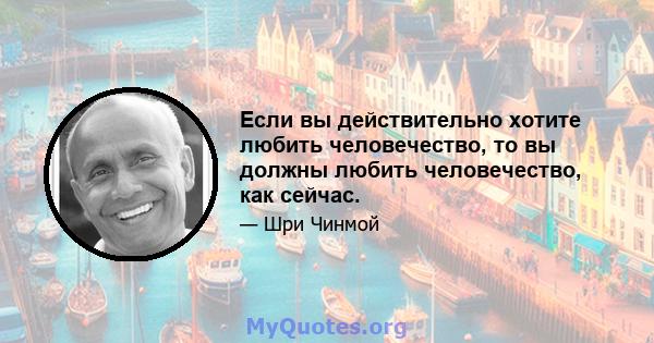 Если вы действительно хотите любить человечество, то вы должны любить человечество, как сейчас.